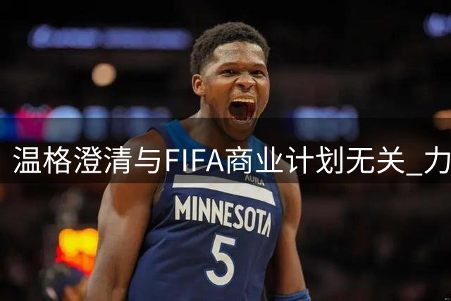 温格澄清与FIFA商业计划无关 力挺决策透明度获业界赞誉